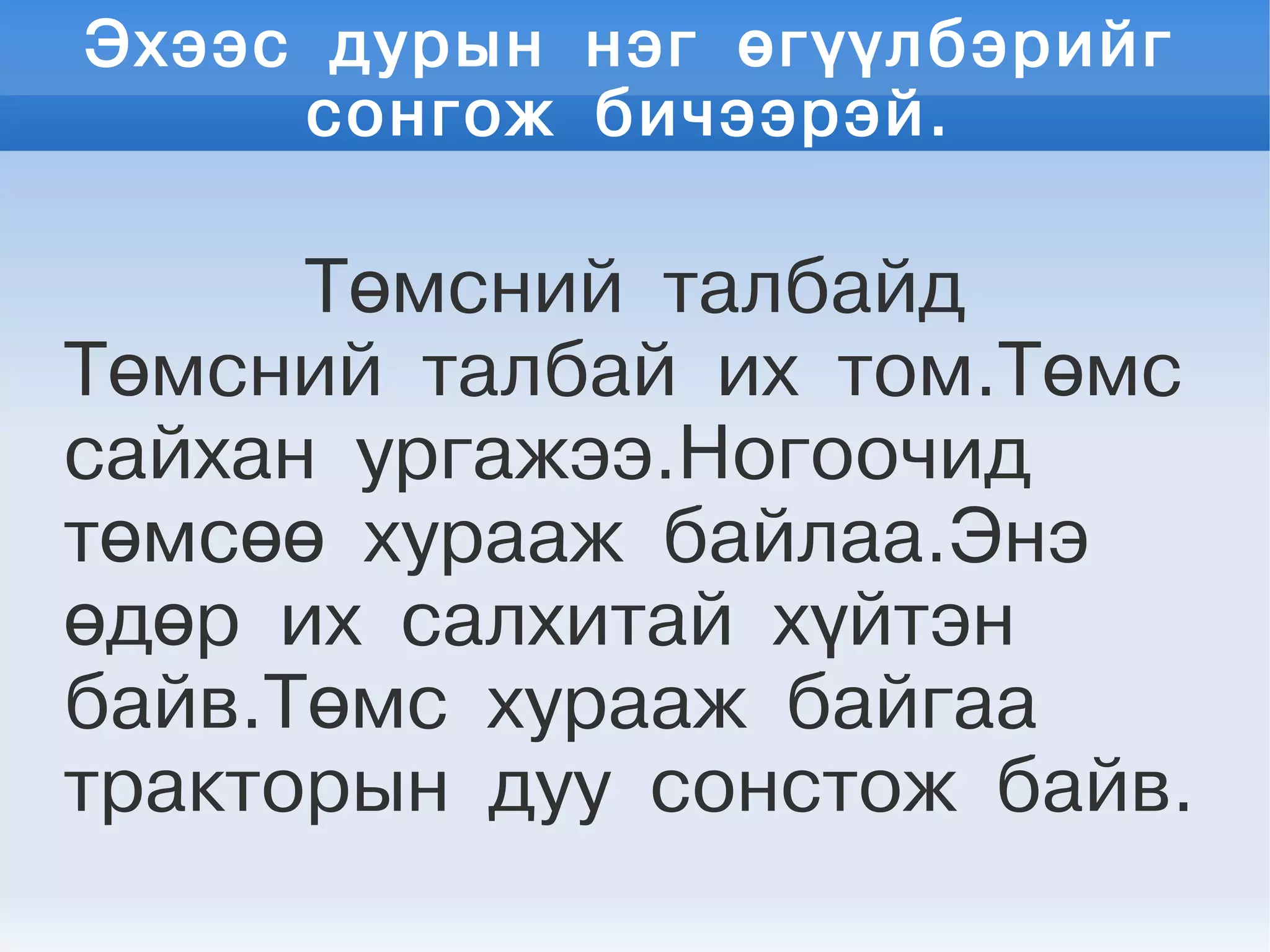 Эхээс дурын нэг өгүүлбэрийг
сонгож бичээрэй.
Төмсний талбайд
Төмсний талбай их том.Төмс
сайхан ургажээ.Ногоочид
төмсөө хурааж байлаа.Энэ
өдөр их салхитай хүйтэн
байв.Төмс хурааж байгаа
тракторын дуу сонстож байв.
 