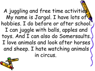 A juggling and free time activities  My name is Jargal. I have lots of hobbies. I do before or after school. I can juggle with balls, apples and toys. And I can also do Somersaults. I love animals and look after horses and sheep. I hate watching animals in circus.  
