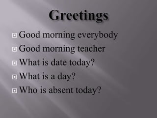 Greetings  Goodmorning everybody Goodmorning teacher  What is date today? What is a day? Who is absent today? 