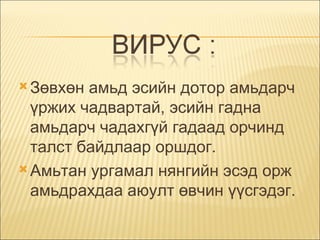 Зөвхөн амьд эсийн дотор амьдарч үржих чадвартай, эсийн гадна амьдарч чадахгүй гадаад орчинд талст байдлаар оршдог.  Амьтан ургамал нянгийн эсэд орж амьдрахдаа аюулт өвчин үүсгэдэг. 
