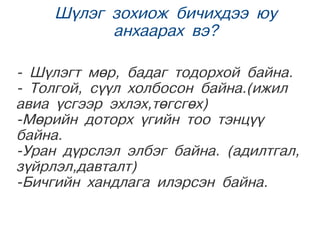 Шүлэг зохиож бичихдээ юу
            анхаарах вэ?

- Шүлэгт мөр, бадаг тодорхой байна.
- Толгой, сүүл холбосон байна.(ижил
авиа үсгээр эхлэх,төгсгөх)
-Мөрийн доторх үгийн тоо тэнцүү
байна.
-Уран дүрслэл элбэг байна. (адилтгал,
зүйрлэл,давталт)
-Бичгийн хандлага илэрсэн байна.
   
                   
 