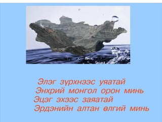 Элэг зүрхнээс уяатай
    Энхрий монгол орон минь
    Эцэг эхээс заяатай
 
    Эрдэнийн алтан өлгий минь
               
 