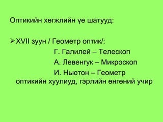 Оптикийн хөгжлийн үе шатууд: Х VII  зуун / Геометр оптик/:  Г. Галилей – Телескоп А. Левенгук – Микроскоп И. Ньютон – Геометр оптикийн хуулиуд, гэрлийн өнгөний учир 
