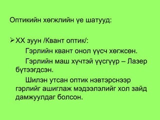 Оптикийн хөгжлийн үе шатууд: ХХ зуун /Квант оптик/: Гэрлийн квант онол үүсч хөгжсөн.  Гэрлийн маш хүчтэй үүсгүүр – Лазер бүтээгдсэн.  Шилэн утсан оптик нэвтэрснээр гэрлийг ашиглаж мэдээлэлийг хол зайд дамжуулдаг болсон.  
