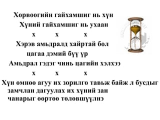 Хорвоогийн гайхамшиг нь хүн  Хүний гайхамшиг нь ухаан х  х  х Хэрэв амьдралд хайртай бол цагаа дэмий бүү үр Амьдрал гэдэг чинь цагийн хэлхээ х  х  х Хүн өмнөө агуу их зорилго тавьж байж л бусдыг замчлан дагуулах их хүний зан  чанарыг өөртөө төлөвшүүлнэ 