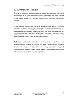 “Цахим Монгол” Үндэсний Хөтөлбөр



3. Хөтөлбөрийн зорилго
Энэхүү хөтөлбөрийн эрхэм зорилго нь Мэдээлэл, харилцаа холбооны
технологийг 21-р зууны хөгжлийн үндсэн хурдасгуур гэж үзэж, Монгол
Улсад мэдлэг оюунд тулгуурласан мэдээлэлжсэн нийгмийг байгуулахад
оршино.


Эдийн засгийн шинэ орчин, оюунлаг чадавхийг бий болгох, улс орны
өрсөлдөх чадварыг нэмэгдүүлэх, тогтвортой хөгжлийг хангах замаар хүн
амын амьдралын чанарыг сайжруулж, 2012 онд МХХТ-ийн хөгжлийн гол
үзүүлэлтүүдээр Ази тивд эхний арван улсын тоонд орох зорилгыг энэхүү
хөтөлбөрийн хүрээнд тунхаглан дэвшүүлж байна.


Мэдээлэл,       харилцаа   холбооны      технологийн      хөгжлийн      гол
үзүүлэлтүүдийг дэлхийн цахилгаан холбооны байгууллагаас гаргадаг
зөвлөмжид үндэслэн тодорхойлох ба эдгээр үзүүлэлтэд хүрэхэд
шаардлагатай хөрөнгө санхүү, хууль эрхзүй, сургалт сурталчилгааны
арга хэмжээг үе шаттай авч хэрэгжүүлнэ.




Монгол Улсын               Мэдээлэл, Харилцаа Холбоо                     10
Засгийн Газар                  Технологийн Газар
 