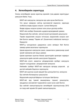 “Цахим Монгол” Үндэсний Хөтөлбөр



4. Хөтөлбөрийн зорилтууд
Энэхүү хөтөлбөрийн эрхэм зорилгод хүрэхийн тулд дараах зорилтуудыг
дэвшүүлж байна. Үүнд:

      МХХТ-ийг нэвтрүүлэх, хөгжүүлэх эрх зүйн орчин бий болгох
      Улс орныг хамарсан нийтэд хүртээмжтэй мэдээлэл, харилцаа
      холбооны өндөр хурдны нэгдсэн сүлжээ байгуулах
      Өндөр хурдны нэгдсэн сүлжээг олон улсын урсгалд холбох
      МХХТ-ийн салбарт бизнесийн шударга өрсөлдөөнийг дэмжих
      Мэдээллийн бүх нийтийн үйлчилгээний хүртээмжийг дээшлүүлэх
      Төрийн мэдээллийн нэгдсэн тогтолцоо, мэдээллийн нэгдсэн санг
      бий болгох замаар “Төрийн ой” (Government institutional memory)-г
      бүрдүүлэх
      МХХТ-д тулгуурласан удирдлагын шинэ загварыг бий болгох
      замаар цахим засаглалыг хэрэгжүүлэх
      Цахим ардчилал нэвтрүүлэх санал, санаачлагыг дэмжсэнээр хүний
      эрхийг хамгаалах үйл явцыг дэмжих
      Цахим арилжааг ашиглан бизнес эрхлэгчдийн өрсөлдөх чадварыг
      дээшлүүлж эдийн засгийн шинэ орчинг бүрдүүлэх
      МХХТ-ийн ололт, амжилтыг үйлдвэрлэлийн салбарт нэвтрүүлж
      мэдлэгт тулгуурласан үйлдвэрлэлийг хөгжүүлэх
      Нийгмийн салбарт МХХТ-ийг нэвтрүүлж иргэдэд үлдэцтэй,             үр
      дүнтэй нийгмийн бодлогыг хэрэгжүүлэх
      МХХТ-ийг ашиглан хүний нөөцийг бүх шатанд бэлтгэх, хөгжүүлэх
      Бүх нийтийн боловсролыг дээшлүүлэх
      Мэдээллийн аюулгүй байдлын тогтолцоог бий болгох
      МХХТ-ийг    ард   түмний   амьжиргааны         түвшинг   дээшлүүлэх,
      амьдралын хэв маягийг тодорхойлох чухал хүчин зүйл болгох
      Бүх нийтийг компьютержүүлэх хөтөлбөрийг хэрэгжүүлснээр 2012
      он гэхэд нийт өрхийн 50 хувийг компьютержүүлэх.




Монгол Улсын             Мэдээлэл, Харилцаа Холбоо                      11
Засгийн Газар                Технологийн Газар
 