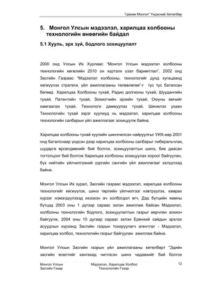 “Цахим Монгол” Үндэсний Хөтөлбөр



5. Монгол Улсын мэдээлэл, харилцаа холбооны
  технологийн өнөөгийн байдал
5.1 Хууль, эрх зүй, бодлого зохицуулалт



2000 онд Улсын Их Хурлаас “Монгол Улсын мэдээлэл холбооны
технологийн хөгжлийн 2010 он хүртэлх үзэл баримтлал”, 2002 онд
Засгийн Газраас “Мэдээлэл холбооны, технологийг дунд хугацаанд
хөгжүүлэх стратеги, үйл ажиллагааны төлөвлөгөө”-г           тус тус баталсан
бөгөөд Харилцаа Холбооны тухай, Радио долгионы тухай, Шуудангийн
тухай, Патентийн тухай, Зохиогчийн эрхийн тухай, Оюуны өмчийг
хамгаалах       тухай,   Технологи   дамжуулах     тухай,   Шинжлэх    ухаан
Технологийн тухай зэрэг хуулиуд нь мэдээлэл, харилцаа холбооны
технологийн салбарын үйл ажиллагааг зохицуулж байна.


Харилцаа холбооны тухай хуулийн шинэчилсэн найруулгыг УИХ-аар 2001
онд баталснаар үндсэн дээр харилцаа холбооны салбарыг либеральчлах,
шударга өрсөлдөөнийг бий болгох, зохицуулалтын шинэ, бие даасан
тогтолцоог бий болгож Харилцаа холбооны зохицуулах хороог байгуулан,
бүх нийтийн үйлчилгээний үүргийн сангийн үйл ажиллагааг эхлүүлээд
байна.


Монгол Улсын Их хурал, Засгийн газраас мэдээлэл, харилцаа холбооны
технологийг хөгжүүлэх, шинэ төрлийн үйлчилгээг нэвтрүүлэх, хамрах
хүрээг нэмэгдүүлэхэд ихээхэн ач холбогдол өгч, Дэд бүтцийн яамны
бүтцэд 2003 оны 1 дүгээр сараас эхлэн ажиллаж байсан Мэдээлэл,
холбооны технологийн бодлого, зохицуулалтын газрыг өөрчлөн зохион
байгуулж, 2004 оны 10 дугаар сараас эхлэн Ерөнхий сайдын эрхлэх
асуудлын хүрээнд Засгийн газрын тохируулагч агентлаг - Мэдээлэл,
харилцаа холбоо, технологийн газрыг байгуулан ажиллаж байна.


Монгол Улсын Засгийн газрын үйл ажиллагааны хөтөлбөрт “Эдийн
засгийн өсөлтийг хангахад чиглэсэн шинэ чадавхийг бий болгох

Монгол Улсын                 Мэдээлэл, Харилцаа Холбоо                     12
Засгийн Газар                    Технологийн Газар
 