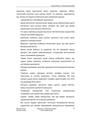 “Цахим Монгол” Үндэсний Хөтөлбөр


зорилгоор аялал жуулчлалын болон мэдээлэл, харилцаа холбоо,
технологийн хөгжлийг шинэ шатанд гаргах” гол зорилтыг тодорхойлсон
юм. Энэхүү гол зорилтыг биелүүлэх арга хэмжээний хүрээнд:
     “Цахим Монгол” хөтөлбөрийг хэрэгжүүлэх
     Цахим засаглалыг нэвтрүүлснээр төрөөс иргэд, байгууллагад хүргэх
     үйлчилгээг шинэ шатанд гаргах, иргэдээс төр, засаг руу хандах
     мэдээллийн шинэ урсгалыг бий болгох
     Улс орны хэмжээнд нэгдмэл кодчлолыг бий болгосноор мэдээллийн
     нэгдсэн системийг бүрдүүлэх
     Цахилгаан холбооны суурь сүлжээг шинэчлэн олон улсын өргөн
     зурвасын сүлжээнд нэгдэх
     Мэдээлэл, харилцаа холбооны технологийн хууль, эрх зүйн орчинг
     боловсронгуй болгох
     Эрчим хүчний байнгын эх үүсвэртэй, хүн ам төвлөрсөн газрын
     сургууль, айл өрхийг компьютержүүлж, интернэтийн үйлчилгээний
     хүрээ, хүртээмжийг өргөжүүлэх
     Төвийн болон сэргээгдэх эрчим хүчинд холбогдсон сумын төв,
     суурин газрын мэдээлэл холбооны сүлжээний шинэчлэлтийг үе
     шаттайгаар хэрэгжүүлэх
     Програм хангамжийн эрэлтийг нэмэгдүүлэн бүтээгдэхүүний өсөлтийг
     дэмжих
     Томоохон суурин газруудын автомат телефон станцыг                 тоон
     технологид үе шаттай шилжүүлнэ. Улсын хэмжээнд 100 хүнд
     ноогдох суурин болон хөдөлгөөнт телефон хэрэглэгчдийн тоог 2012
     онд дунджаар 40-д хүргэх
     Интернэт худалдаа, үйлчилгээ, зайны сургалт, цахим нийтлэл,
     зайны оношлогоог эрчимтэй нэвтрүүлэх
     Телевизийн    нэвтрүүлгийг      тоон    технологид     шилжүүлснээр
     телевизийн олон сувгийг орон даяар үздэг болох
     Гудамж, талбай, албан байгууллага, айл өрх бүрийг хаягжуулж,
     шуудангийн бүсийн тогтолцоонд шилжүүлэх
     Бүх шатны шуудан хүргэлтийн тогтолцоог боловсронгуй болгож,
     шуудангийн зах зээлийн өрсөлдөөний зохицуулалтын механизмыг
Монгол Улсын               Мэдээлэл, Харилцаа Холбоо                     13
Засгийн Газар                  Технологийн Газар
 