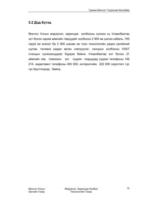 “Цахим Монгол” Үндэсний Хөтөлбөр




5.2 Дэд бүтэц


Монгол Улсын мэдээлэл, харилцаа холбооны сүлжээ нь Улаанбаатар
хот болон зарим аймгийн төвүүдийг холбосон 2 900 км шилэн кабель, 700
гаруй км аналог ба 2 900 шахам км тоон технологийн радио релейний
шугам, телевиз радио өргөн нэвтрүүлэг, сансрын холбооны VSАТ
станцын сүлжээнүүдээс бүрдэж байна. Улаанбаатар хот болон 21
аймгийн төв, томоохон    хот   суурин газруудад суурин телефоны 146
214, хөдөлгөөнт телефоны 450 000, интернэтийн 220 000 хэрэглэгч тус
тус бүртгэгдээд байна.




Монгол Улсын             Мэдээлэл, Харилцаа Холбоо                     15
Засгийн Газар                Технологийн Газар
 