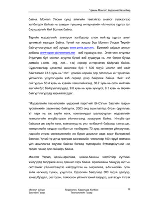 “Цахим Монгол” Үндэсний Хөтөлбөр


байна. Монгол Улсын сумд аймгийн төвтэйгээ аналог сүлжээгээр
холбогдож байгаа нь сумдын түвшинд интернэтийн үйлчилгээ хүргэх гол
бэрхшээлийг бий болгож байна.

Төрийн мэдээллийг электрон хэлбэрээр олон нийтэд хүргэх ажил
эрчимтэй явагдаж байна. Үүний нэг жишээ бол Монгол Улсын Төрийн
байгууллагуудын вэб хуудас www.pmis.gov.mn, Ерөнхий сайдын ажлын
албаны www.open-government.mn      вэб хуудсууд юм. Электрон агуулгыг
бүрдүүлж буй монгол агуулга бүхий вэб хуудсууд нь .mn болон бусад
домайн (.com, .org, .net… г.м) нэрээр интернэтэд байрлаж байна.
Судалгаагаар идэвхтэй ажиллаж буй 1 500 гаруй монгол вэб сайт
байгаагаас 73.6 хувь нь “.mn” домэйн нэрийн дор дотоодын интернэтийн
үйлчилгээ үзүүлэгчдийн вэб сервер дээр байрлаж байна. Нийт вэб
сайтуудын 50.4 хувь нь хувийн хэвшлийнхэнд, 30.7 хувь нь олон нийтийн
ашгийн бус байгууллагуудад, 9.8 хувь нь хувь хүмүүст, 9.1 хувь нь төрийн
байгууллагуудад харьяалагддаг.


“Мэдээллийн технологийн үндэсний парк”-ийг БНСУ-ын Засгийн газрын
тусламжийн хөрөнгөөр байгуулж, 2003 онд ашиглалтад бүрэн орууллаа.
Уг парк нь аж ахуйн нэгж, компаниудыг шалгаруулан мэдээллийн
технологийн инкубаторын үйлчилгээнд хамруулж байна. Инкубаторт
байрлах аж ахуйн нэгж, компаниуд нь үнэ төлбөргүй байраар хангагдах,
интернэтийн нэгдсэн холболтын төлбөрөөс 70 хувь хөнгөлөн үйлчлүүлэх,
паркийн зүгээс менежментийн иж бүрэн дэмжлэг авах зэрэг боломжтой
боллоо. Үүний үр дүнд програм хангамжийн чиглэлээр 100 гаруй компани
үйл ажиллагаа явуулж байгаа бөгөөд тэдгээрийн бүтээгдэхүүний нэр
төрөл, чанар эрс сайжирч байна.

Монгол    Улсад   цахим-арилжаа,   цахим-банкны      чиглэлээр   сүүлийн
жилүүдэд тодорхой ахиц дэвшил гарч байна. Арилжааны банкууд картын
системийг үйлчилгээндээ нэвтрүүлсэн нь э-арилжаа, э-бизнесийн орон
зайн хөгжилд түлхэц үзүүллээ. Одоогийн байдлаар 300 гаруй дэлгүүр,
зочид буудал, ресторан, томоохон үйлчилгээний газрууд, шатахуун түгээх



Монгол Улсын             Мэдээлэл, Харилцаа Холбоо                     19
Засгийн Газар                Технологийн Газар
 