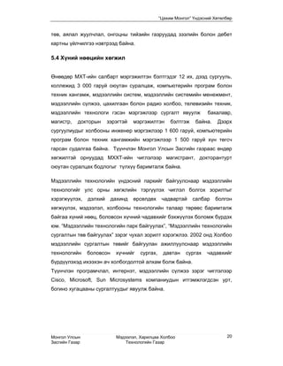 “Цахим Монгол” Үндэсний Хөтөлбөр


төв, аялал жуулчлал, онгоцны тийзийн газруудад зээлийн болон дебет
картны үйлчилгээ нэвтрээд байна.

5.4 Хүний нөөцийн хөгжил


Өнөөдөр МХТ-ийн салбарт мэргэжилтэн бэлтгэдэг 12 их, дээд сургууль,
коллежид 3 000 гаруй оюутан суралцаж, компьютерийн програм болон
техник хангамж, мэдээллийн систем, мэдээллийн системийн менежмент,
мэдээллийн сүлжээ, цахилгаан болон радио холбоо, телевизийн техник,
мэдээллийн технологи гэсэн мэргэжлээр сургалт явуулж                 бакалавр,
магистр,   докторын      зэрэгтэй   мэргэжилтэн      бэлтгэж    байна.   Дээрх
сургуулиудыг холбооны инженер мэргэжлээр 1 600 гаруй, компьютерийн
програм болон техник хангамжийн мэргэжлээр 1 500 гаруй хүн төгсч
гарсан судалгаа байна. Түүнчлэн Монгол Улсын Засгийн газраас өндөр
хөгжилтэй орнуудад МХХТ-ийн чиглэлээр магистрант, докторантурт
оюутан суралцах бодлогыг түлхүү баримталж байна.

Мэдээллийн технологийн үндэсний паркийг байгуулснаар мэдээллийн
технологийг улс орны хөгжлийн тэргүүлэх чиглэл болгох зорилтыг
хэрэгжүүлэх,    дэлхий     дахинд   өрсөлдөх     чадвартай     салбар    болгон
хөгжүүлэх, мэдээлэл, холбооны технологийн талаар төрөөс баримталж
байгаа хүний нөөц, боловсон хүчний чадавхийг бэхжүүлэх боломж бүрдэх
юм. “Мэдээллийн технологийн парк байгуулах”, “Мэдээллийн технологийн
сургалтын төв байгуулах” зэрэг чухал зорилт хэрэгжлээ. 2002 онд Холбоо
мэдээллийн сургалтын төвийг байгуулан ажиллуулснаар мэдээллийн
технологийн     боловсон    хүчнийг   сургах,    давтан    сургах    чадавхийг
бүрдүүлэхэд ихээхэн ач холбогдолтой алхам болж байна.
Түүнчлэн програмчлал, интернэт, мэдээллийн сүлжээ зэрэг чиглэлээр
Cisco, Microsoft, Sun Microsystems компаниудын итгэмжлэгдсэн урт,
богино хугацааны сургалтуудыг явуулж байна.




Монгол Улсын                Мэдээлэл, Харилцаа Холбоо                        20
Засгийн Газар                   Технологийн Газар
 