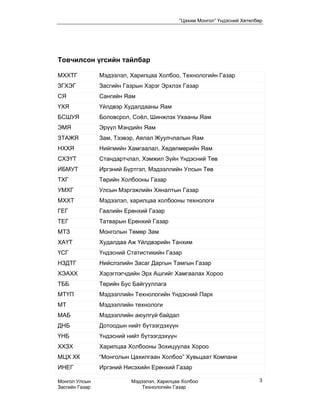 “Цахим Монгол” Үндэсний Хөтөлбөр




Товчилсон үгсийн тайлбар

МХХТГ           Мэдээлэл, Харилцаа Холбоо, Технологийн Газар
ЗГХЭГ           Засгийн Газрын Хэрэг Эрхлэх Газар
СЯ              Сангийн Яам
ҮХЯ             Үйлдвэр Худалдааны Яам
БСШУЯ           Боловсрол, Соёл, Шинжлэх Ухааны Яам
ЭМЯ             Эрүүл Мэндийн Яам
ЗТАЖЯ           Зам, Тээвэр, Аялал Жуулчлалын Яам
НХХЯ            Нийгмийн Хамгаалал, Хөдөлмөрийн Яам
СХЗҮТ           Стандартчлал, Хэмжил Зүйн Үндэсний Төв
ИБМУТ           Иргэний Бүртгэл, Мэдээллийн Улсын Төв
ТХГ             Төрийн Холбооны Газар
УМХГ            Улсын Мэргэжлийн Хяналтын Газар
МХХТ            Мэдээлэл, харилцаа холбооны технологи
ГЕГ             Гаалийн Ерөнхий Газар
ТЕГ             Татварын Ерөнхий Газар
МТЗ             Монголын Төмөр Зам
ХАҮТ            Худалдаа Аж Үйлдвэрийн Танхим
ҮСГ             Үндэсний Статистикийн Газар
НЗДТГ           Нийслэлийн Засаг Даргын Тамгын Газар
ХЭАХХ           Хэрэглэгчдийн Эрх Ашгийг Хамгаалах Хороо
ТББ             Төрийн Бус Байгууллага
МТҮП            Мэдээллийн Технологийн Үндэсний Парк
МТ              Мэдээллийн технологи
МАБ             Мэдээллийн аюулгүй байдал
ДНБ             Дотоодын нийт бүтээгдэхүүн
ҮНБ             Үндэсний нийт бүтээгдэхүүн
ХХЗХ            Харилцаа Холбооны Зохицуулах Хороо
МЦХ ХК          “Монголын Цахилгаан Холбоо” Хувьцаат Компани
ИНЕГ            Иргэний Нисэхийн Ерөнхий Газар

Монгол Улсын              Мэдээлэл, Харилцаа Холбоо                        3
Засгийн Газар                 Технологийн Газар
 