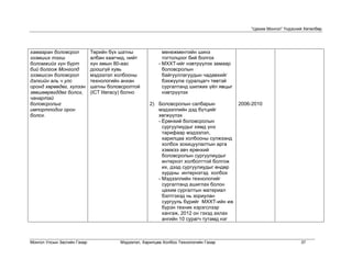 “Цахим Монгол” Үндэсний Хөтөлбөр




хамааран боловсрол           Төрийн бүх шатны               менежментийн шинэ
эзэмших тэгш                 албан хаагчид, нийт            тогтолцоог бий болгох
боломжийг хүн бүрт           хүн амын 80-аас              - МХХТ-ийг нэвтрүүлэх замаар
бий болгож Монголд           доошгүй хувь                   боловсролын
эзэмшсэн боловсрол           мэдээлэл холбооны              байгууллагуудын чадавхийг
дэлхийн аль ч улс            технологийн анхан              бэхжүүлж суралцагч төвтэй
оронд хөрвөдөг, хүлээн       шатны боловсролтой             сургалтанд шилжих үйл явцыг
зөвшөөрөгддөг болох,         (ICT literacy) болно           нэвтрүүлэх
чанартай
боловсролыг                                           2) Боловсролын салбарын          2006-2010
импортлодог орон                                         мэдээллийн дэд бүтцийг
болох.                                                   хөгжүүлэх
                                                         - Ерөнхий боловсролын
                                                           сургуулиудыг хямд үнэ
                                                           тарифаар мэдээлэл,
                                                           харилцаа холбооны сүлжээнд
                                                           холбох зохицуулалтын арга
                                                           хэмжээ авч ерөнхий
                                                           боловсролын сургуулиудыг
                                                           интернэт холболттой болгож
                                                           их, дээд сургуулиудыг өндөр
                                                           хурдны интернэтэд холбох
                                                         - Мэдээллийн технологийг
                                                           сургалтанд ашиглах болон
                                                           цахим сургалтын материал
                                                           бэлтгэхэд нь зориулан
                                                           сургууль бүрийг МХХТ-ийн иж
                                                           бүрэн техник хэрэгслээр
                                                           хангаж, 2012 он гэхэд ахлах
                                                           ангийн 10 сурагч тутамд нэг



Монгол Улсын Засгийн Газар               Мэдээлэл, Харилцаа Холбоо Технологийн Газар                             37
 