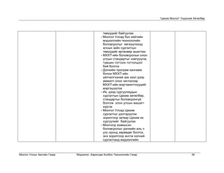 “Цахим Монгол” Үндэсний Хөтөлбөр




                                                төвүүдийг байгуулах
                                              - Монгол Улсад бүх нийтийн
                                                мэдээллийн технологийн
                                                боловсролыг хөгжүүлэхэд
                                                алсын зайн сургалтын
                                                төвүүдийг өргөнөөр ашиглах
                                              - МХХТ-ийн боловсролын олон
                                                улсын стандартыг нэвтрүүлж,
                                                түвшин тогтоох тогтолцоог
                                                бий болгох
                                              - Дэлхийн програм хангамж
                                                болон МХХТ-ийн
                                                үйлчилгээний зах зээл дээр
                                                амжилт олох чиглэлээр
                                                МХХТ-ийн мэргэжилтнүүдийг
                                                мэргэшүүлэх
                                              - Их, дээд сургуулиудын
                                                сургалтын Цахим хөтөлбөр,
                                                стандартыг боловсронгуй
                                                болгож олон улсын жишигт
                                                хүргэх
                                              - Монгол Улсад Цахим
                                                сургалтыг дэлгэрүүлэх
                                                зорилгоор загвар Цахим их
                                                сургуулийг байгуулах
                                              - Монголд эзэмшсэн
                                                боловсролыг дэлхийн аль ч
                                                улс оронд хөрвөдөг болгох,
                                                энэ зорилгоор англи хэлний
                                                сургалтанд мэдээллийн



Монгол Улсын Засгийн Газар   Мэдээлэл, Харилцаа Холбоо Технологийн Газар                            39
 