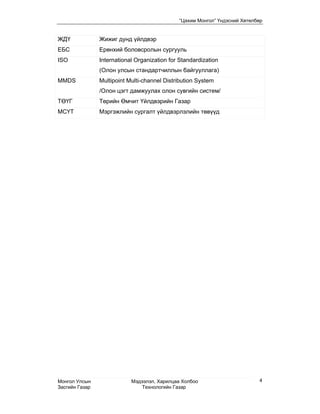 “Цахим Монгол” Үндэсний Хөтөлбөр


ЖДҮ             Жижиг дунд үйлдвэр
ЕБС             Ерөнхий боловсролын сургууль
ISO             International Organization for Standardization
                (Олон улсын стандартчиллын байгууллага)
MMDS            Multipoint Multi-channel Distribution System
                /Олон цэгт дамжуулах олон сувгийн систем/
ТӨҮГ            Төрийн Өмчит Үйлдвэрийн Газар
МСҮТ            Мэргэжлийн сургалт үйлдвэрлэлийн төвүүд




Монгол Улсын                Мэдээлэл, Харилцаа Холбоо                       4
Засгийн Газар                   Технологийн Газар
 