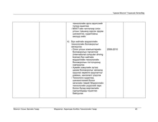 “Цахим Монгол” Үндэсний Хөтөлбөр




                                                технологийн арга хэрэгслийг
                                                түлхүү ашиглах
                                              - МХХТ-ийн чиглэлээр олон
                                                улсын түвшинд хүрсэн эрдэм
                                                шинжилгээ, судалгааны
                                                ажлууд хийх

                                          4) Бүх нийтийн мэдээллийн
                                             технологийн боловсролыг
                                             хөгжүүлэх
                                             - Олон улсын компьютерийн           2006-2010
                                               боловсролын гэрчилгээг
                                               (International computer driving
                                               license) бүх нийтийн
                                               мэдээллийн технологийн
                                               боловсролын тогтолцоонд
                                               нэвтрүүлэх
                                             - Хувийн хэвшлийн зүгээс
                                               цахим боловсролыг хөгжилд
                                               оруулах хөрөнгө оруулалтыг
                                               дэмжих, хөнгөлөлт үзүүлэх
                                             - Технологи судалгаа,
                                               шинжилгээний болон
                                               хөгжлийн төвийг Mэдээллийн
                                               технологийн үндэсний парк
                                               болон бусад мэргэжлийн
                                               сургуулиудад түшиглэн
                                               байгуулах




Монгол Улсын Засгийн Газар   Мэдээлэл, Харилцаа Холбоо Технологийн Газар                                   40
 