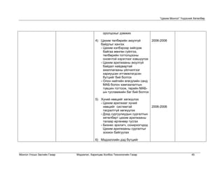 “Цахим Монгол” Үндэсний Хөтөлбөр




                                               оролцохыг дэмжих

                                          4) Цахим төлбөрийн аюулгүй        2006-2008
                                             байдлыг хангах
                                             - Цахим хэлбэрээр хийгдэж
                                               байгаа мөнгөн гүйлгээ,
                                               төлбөрийн тогтолцооны
                                               оновчтой хэрэглээг хэвшүүлэх
                                             - Цахим арилжааны аюулгүй
                                               байдал найдвартай
                                               ажиллагааны үйлчилгээг
                                               хариуцсан итгэмжлэгдсэн
                                               бүтцийг бий болгох
                                             - Олон нийтийн өгөгдлийн санд
                                               МАБ болон хамгаалалтын
                                               түвшин тогтоож, төрийн МАБ-
                                               ын тусламжийн баг бий болгох

                                          5) Хүний нөөцийг хөгжүүлэх
                                             - Цахим арилжааг хүний
                                               нөөцийг системтэй              2006-2008
                                               тасралтгүй хөгжүүлэх
                                             - Дээд сургуулиудын сургалтын
                                               хөтөлбөрт цахим арилжааны
                                               талаар өргөнөөр тусгах
                                             - Бизнес эрхлэгч, сонирхогчдод
                                               Цахим арилжааны сургалтыг
                                               зохион байгуулах

                                          6) Мэдээллийн дэд бүтцийг



Монгол Улсын Засгийн Газар   Мэдээлэл, Харилцаа Холбоо Технологийн Газар                                45
 
