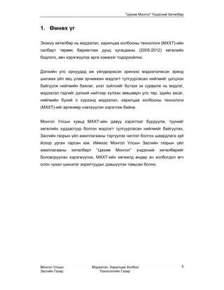 “Цахим Монгол” Үндэсний Хөтөлбөр



1. Өмнөх үг

Энэхүү хөтөлбөр нь мэдээлэл, харилцаа холбооны технологи (MХХТ)-ийн
салбарт төрөөс баримтлах дунд хугацааны (2005-2012) хөгжлийн
бодлого, авч хэрэгжүүлэх арга хэмжээг тодорхойлно.


Дэлхийн улс орнуудад аж үйлдвэржсэн эринээс мэдээлэлжсэн эринд
шилжих үйл явц улам эрчимжин мэдлэгт тулгуурласан нийгмийг цогцлон
байгуулж нийгмийн баялаг, үнэт зүйлсийг бүтээх эх сурвалж нь мэдлэг,
мэдээлэл гэдгийг дэлхий нийтээр хүлээн зөвшөөрч улс төр, эдийн засаг,
нийгмийн бүхий л хүрээнд мэдээлэл, харилцаа холбооны технологи
(МХХТ)-ийг өргөнөөр нэвтрүүлэн хэрэглэж байна.


Монгол Улсын хувьд МХХТ-ийн давуу хэрэглээг бүрдүүлж, түүнийг
хөгжлийн хурдасгуур болгон мэдлэгт тулгуурласан нийгмийг байгуулах,
Засгийн газрын үйл ажиллагааны тэргүүлэх чиглэл болгох шаардлага зуй
ёсоор урган гарсан юм. Иймээс Монгол Улсын Засгийн газрын үйл
ажиллагааны     хөтөлбөрт     “Цахим    Монгол”    үндэсний    хөтөлбөрийг
боловсруулан хэрэгжүүлэх, МХХТ-ийн хөгжилд өндөр ач холбогдол өгч
олон чухал шинэлэг зорилтуудыг дэвшүүлэн тавьсан болно.




Монгол Улсын                Мэдээлэл, Харилцаа Холбоо                      5
Засгийн Газар                   Технологийн Газар
 