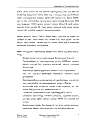 “Цахим Монгол” Үндэсний Хөтөлбөр


БНСУ цахим-засгийн 11 багц төслийг хэрэгжүүлэхэд 2002 онд 182 сая
ам.доллар зарцуулсан байна. 2003 онд Тайланд улсад цахим-татвар
төсөл хэрэгжүүлснээр татварын орлого 290 хувиар өссөн байна. МХХТ-
ийг улс төр, нийгмийн бүх хүрээнд өргөн нэвтрүүлснээр Эстони улс 2002
оны байдлаар 100000 иргэнд иргэний үнэмлэх (Smart ID card) олгож,
гаалийн бүрдүүлэлтийн 60 хувийг цахим хэлбэрээр хийж, цахим татвар
төлөлт 2002 онд 2000 оныхоос 3 дахин өссөн байна.


Өндөр хурдтай хөгжиж байгаа Азийн ихэнх орнуудын хөгжлийн гол
түлхүүр нь МХХТ болж байна. Тэр тусмаа газар нутаг уудам, хүн ам
сийрэг суурьшилтай, далайд гарцгүй манай орны хувьд МХХТ-ийн
боломжийг ашиглах нь нэн чухал юм.


МХХТ-ийг тууштай нэвтрүүлэхэд дараах хүчин зүйлс саад болж байна.
Yүнд:
        Эрх зүй, зохицуулалтын механизмууд боловсронгуй болоогүй
        Төрийн байгууллагуудын удирдлагын шатанд МХХТ-ийн талаарх
        ойлголт цэгцтэй биш, ашиглалт хангалтгүй, нэгдсэн тогтолцоо
        бүрэлдээгүй
        Энэ салбарт хөрөнгө оруулалтын нэгдмэл бодлого бүрэлдээгүй
        МХХТ-ийн салбарын бэлтгэгдсэн мэргэжлийн боловсон хүчин
        дутагдалтай
        Харилцаа холбооны үндсэн сүлжээний хурд, багтаамж нь өнөөгийн
        өсөн нэмэгдэж буй хэрэгцээ шаардлагыг хангахгүй байгаа
        Мэдээллийн аюулгүй байдлыг хангах техник технологи, эрх зүй,
        зохион байгуулалтын арга хэмжээ авагдаагүй
        Тоон ялгаа, мэдээллийн тэгш бус байдал буурахгүй байгаа
        Боловсрол, эрүүл мэнд, нийгмийн хамгаалал, хөдөлмөр эрхлэлт,
        шинжлэх ухаан, урлаг, соёлын салбарт МХХТ-ийн хэрэглээ сул
        хөгжсөн
        Хувийн болон төрийн бус байгууллагууд, олон нийтийн дэмжлэг,
        санаачилга, хамтын ажиллагааг өрнүүлэх ажил бага хийгдсэн


Монгол Улсын              Мэдээлэл, Харилцаа Холбоо                      7
Засгийн Газар                 Технологийн Газар
 