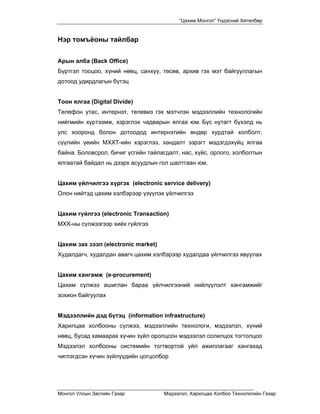“Цахим Монгол” Үндэсний Хөтөлбөр


Нэр томъёоны тайлбар


Арын алба (Back Office)
Бүртгэл тооцоо, хүний нөөц, санхүү, төсөв, архив гэх мэт байгууллагын
дотоод удирдлагын бүтэц


Тоон ялгаа (Digital Divide)
Телефон утас, интернэт, телевиз гэх мэтчлэн мэдээллийн технологийн
нийгмийн хүртээмж, хэрэглэх чадварын ялгаа юм. Бүс нутагт бүхэлд нь
улс хооронд болон дотоодод интернэтийн өндөр хурдтай холболт,
сүүлийн үеийн МХХТ-ийн хэрэглээ, хандалт зэрэгт мэдэгдэхүйц ялгаа
байна. Боловсрол, бичиг үсгийн тайлагдалт, нас, хүйс, орлого, холболтын
ялгаатай байдал нь дээрх асуудлын гол шалтгаан юм.


Цахим үйлчилгээ хүргэх (electronic service delivery)
Олон нийтэд цахим хэлбэрээр үзүүлэх үйлчилгээ


Цахим гүйлгээ (electronic Transaction)
МХХ-ны сүлжээгээр хийх гүйлгээ


Цахим зах зээл (electronic market)
Худалдагч, худалдан авагч цахим хэлбэрээр худалдаа үйлчилгээ явуулах


Цахим хангамж (e-procurement)
Цахим сүлжээ ашиглан бараа үйлчилгээний нийлүүлэлт хангамжийг
зохион байгуулах


Мэдээллийн дэд бүтэц (information infrastructure)
Харилцаа холбооны сүлжээ, мэдээллийн технологи, мэдээлэл, хүний
нөөц, бусад хамаарах хүчин зүйл оролцсон мэдээлэл солилцох тогтолцоо
Мэдээлэл холбооны системийн тогтвортой үйл ажиллагааг хангахад
чиглэгдсэн хүчин зүйлүүдийн цогцолбор




Монгол Улсын Засгийн Газар           Мэдээлэл, Харилцаа Холбоо Технологийн Газар
 