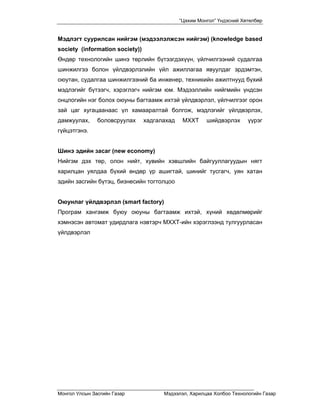 “Цахим Монгол” Үндэсний Хөтөлбөр


Мэдлэгт суурилсан нийгэм (мэдээлэлжсэн нийгэм) (knowledge based
society (information society))
Өндөр технологийн шинэ төрлийн бүтээгдэхүүн, үйлчилгээний судалгаа
шинжилгээ болон үйлдвэрлэлийн үйл ажиллагаа явуулдаг эрдэмтэн,
оюутан, судалгаа шинжилгээний ба инженер, техникийн ажилтнууд бүхий
мэдлэгийг бүтээгч, хэрэглэгч нийгэм юм. Мэдээллийн нийгмийн үндсэн
онцлогийн нэг болох оюуны багтаамж ихтэй үйлдвэрлэл, үйлчилгээг орон
зай цаг хугацаанаас үл хамааралтай болгож, мэдлэгийг үйлдвэрлэх,
дамжуулах,     боловсруулах      хадгалахад    МХХТ     шийдвэрлэх      үүрэг
гүйцэтгэнэ.


Шинэ эдийн засаг (new economy)
Нийгэм дэх төр, олон нийт, хувийн хэвшлийн байгууллагуудын нягт
харилцан уялдаа бүхий өндөр үр ашигтай, шинийг тусгагч, уян хатан
эдийн засгийн бүтэц, бизнесийн тогтолцоо


Оюунлаг үйлдвэрлэл (smart factory)
Програм хангамж буюу оюуны багтаамж ихтэй, хүний хөдөлмөрийг
хэмнэсэн автомат удирдлага нэвтэрч МХХТ-ийн хэрэглээнд тулгуурласан
үйлдвэрлэл




Монгол Улсын Засгийн Газар             Мэдээлэл, Харилцаа Холбоо Технологийн Газар
 