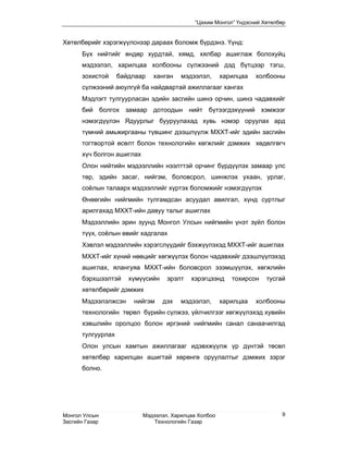 “Цахим Монгол” Үндэсний Хөтөлбөр


Хөтөлбөрийг хэрэгжүүлснээр дараах боломж бүрдэнэ. Үүнд:
      Бүх нийтийг өндөр хурдтай, хямд, хялбар ашиглаж болохуйц
      мэдээлэл, харилцаа холбооны сүлжээний дэд бүтцээр тэгш,
      зохистой     байдлаар   ханган    мэдээлэл,      харилцаа   холбооны
      сүлжээний аюулгүй ба найдвартай ажиллагааг хангах
      Мэдлэгт тулгуурласан эдийн засгийн шинэ орчин, шинэ чадавхийг
      бий болгох замаар дотоодын нийт бүтээгдэхүүний хэмжээг
      нэмэгдүүлэн Ядуурлыг бууруулахад хувь нэмэр оруулах ард
      түмний амьжиргааны түвшинг дээшлүүлж МХХТ-ийг эдийн засгийн
      тогтвортой өсөлт болон технологийн хөгжлийг дэмжих хөдөлгөгч
      хүч болгон ашиглах
      Олон нийтийн мэдээллийн нээлттэй орчинг бүрдүүлэх замаар улс
      төр, эдийн засаг, нийгэм, боловсрол, шинжлэх ухаан, урлаг,
      соёлын талаарх мэдээллийг хүртэх боломжийг нэмэгдүүлэх
      Өнөөгийн нийгмийн тулгамдсан асуудал авилгал, хүнд суртлыг
      арилгахад МХХТ-ийн давуу талыг ашиглах
      Мэдээллийн эрин зуунд Монгол Улсын нийгмийн үнэт зүйл болон
      түүх, соёлын өвийг хадгалах
      Хэвлэл мэдээллийн хэрэгслүүдийг бэхжүүлэхэд МХХТ-ийг ашиглах
      МХХТ-ийг хүний нөөцийг хөгжүүлэх болон чадавхийг дээшлүүлэхэд
      ашиглах, ялангуяа МХХТ-ийн боловсрол эзэмшүүлэх, хөгжлийн
      бэрхшээлтэй     хүмүүсийн    эрэлт   хэрэгцээнд     тохирсон   тусгай
      хөтөлбөрийг дэмжих
      Мэдээлэлжсэн     нийгэм     дэх   мэдээлэл,      харилцаа   холбооны
      технологийн төрөл бүрийн сүлжээ, үйлчилгээг хөгжүүлэхэд хувийн
      хэвшлийн оролцоо болон иргэний нийгмийн санал санаачилгад
      тулгуурлах
      Олон улсын хамтын ажиллагааг идэвхжүүлж үр дүнтэй төсөл
      хөтөлбөр харилцан ашигтай хөрөнгө оруулалтыг дэмжих зэрэг
      болно.




Монгол Улсын               Мэдээлэл, Харилцаа Холбоо                      9
Засгийн Газар                  Технологийн Газар
 