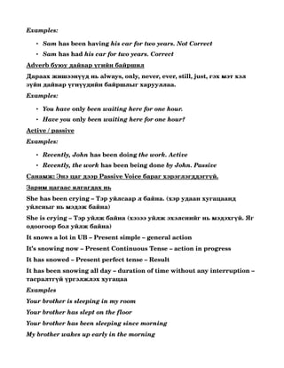 Examples:

   • Sam has been having his car for two years. Not Correct 
   • Sam has had his car for two years. Correct 
Adverb буюу дайвар үгийн байршил
Дараах жишээнүүд нь always, only, never, ever, still, just, гэх мэт хэл 
зүйн дайвар үгнүүдийн байршлыг харууллаа.
Examples:

   • You have only been waiting here for one hour. 
   • Have you only been waiting here for one hour? 
Active / passive
Examples:

   • Recently, John has been doing the work. Active 
   • Recently, the work has been being done by John. Passive 
Санамж: Энэ цаг дээр Passive Voice бараг хэрэглэгддэггүй.
Зарим цагаас ялгагдах нь
She has been crying – Тэр уйлсаар л байна. (хэр удаан хугацаанд 
уйлсныг нь мэдэж байна)
She is crying – Тэр уйлж байна (хэзээ уйлж эхэлснийг нь мэдэхгүй. Яг 
одоогоор бол уйлж байна)
It snows a lot in UB – Present simple – general action
It’s snowing now – Present Continuous Tense – action in progress
It has snowed – Present perfect tense – Result
It has been snowing all day – duration of time without any interruption – 
тасралтгүй үргэлжлэх хугацаа
Examples
Your brother is sleeping in my room
Your brother has slept on the floor
Your brother has been sleeping since morning
My brother wakes up early in the morning
 