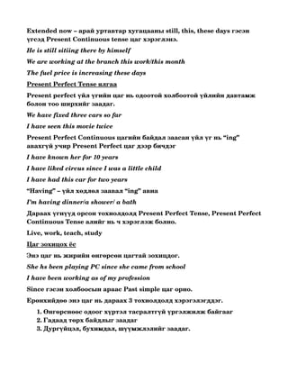 Extended now – арай уртавтар хугацааны still, this, these days гэсэн 
үгсэд Present Continuous tense цаг хэрэглэнэ.
He is still sitiing there by himself 
We are working at the branch this work/this month
The fuel price is increasing these days
Present Perfect Tense ялгаа
Present perfect үйл үгийн цаг нь одоотой холбоотой үйлийн давтамж 
болон тоо ширхийг заадаг.
We have fixed three cars so far
I have seen this movie twice
Present Perfect Continuous цагийн байдал заасан үйл үг нь “ing” 
авахгүй учир Present Perfect цаг дээр бичдэг
I have known her for 10 years
I have liked circus since I was a little child
I have had this car for two years
“Having” – үйл хөдлөл заавал “ing” авна
I’m having dinner/a shower/ a bath
Дараах үгнүүд орсон тохиолдолд Present Perfect Tense, Present Perfect 
Continuous Tense алийг нь ч хэрэглэж болно.
Live, work, teach, study
Цаг зохицох ёс
Энэ цаг нь жирийн өнгөрсөн цагтай зохицдог.
She hs been playing PC since she came from school
I have been working as of my profession
Since гэсэн холбоосын араас Past simple цаг орно.
Ерөнхийдөө энэ цаг нь дараах 3 тохиолдолд хэрэгэлэгддэг.
   1. Өнгөрснөөс одоог хүртэл тасралтгүй үргэлжилж байгааг 
   2. Гадаад төрх байдлыг заадаг 
   3. Дургүйцэл, бухимдал, шүүмжлэлийг заадаг. 
 