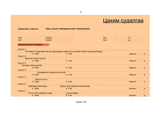 8



                                                                                            Цахим судалгаа
Судалгааны зорилго:          Хувь хүний темпераментийг тодорхойлох



Овог                        Ганбат                                                          Нас     14
Нэр                         Сүхбат                                                          Хүйс    эр

Нэгдүгээр хэсэг: Холерик

Асуулт 1:
       Тогтворгүй ,хөдөлгөөнтэй,гар хуруугаараа ямар нэгэн зүйлийг байнга оролдож байдаг.
               a. Тийм                            b. Үгүй                                            Хариулт   b
Асуулт 2:
       Омогтой,Огцом ууртай
               a. Тийм                            b. Үгүй                                            Хариулт   b
Асуулт 3:
   Тэвчээр тэсвэр муутай
               a. Тийм                            b. Үгүй                                            Хариулт   b
Асуулт 4:
                     Шийдэмгий,Санаачилга сайтай.
               a. Тийм                            b. Үгүй                                            Хариулт   a
Асуулт 5:
                   Зөрүүд зүтгүү.
               a. Тийм                            b. Үгүй                                            Хариулт   b
Асуулт 6:
           Маргаанд сөргөлдөх               ,бусдыг ялах дийлэх хандлагатай.
               a. Тийм                            b. Үгүй                                            Хариулт   a
Асуулт 7:
           Үе үе гэнэт идэвхжин шарг              уу ажилладаг.
               a. Тийм                            b. Үгүй                                            Хариулт   a


                                                            Хуудас 135
 