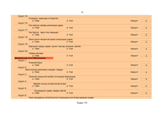10
   Асуулт 15:
                Сонирхол, харилцаа тогтвортой.
                   a. Тийм                            b. Үгүй                     Хариулт   b
   Асуулт 16:
                Нэг зүйлээс нөгөөд шилжихдээ удаан.
                    a. Тийм                           b. Үгүй                     Хариулт   b
   Асуулт 17:
                Хүн бүртээ адил тэгш харьцдаг.
                   a. Тийм                            b. Үгүй                     Хариулт   b
   Асуулт 18:
                Шинэ орчин нөхцөлтэй дасан зохицохдоо удаан.
                   a. Тийм                           b. Үгүй                      Хариулт   b
   Асуулт 19:
                Бэрхшээл саадыг даван туулах тэвчээр хатуужил сайтай.
                   a. Тийм                            b. Үгүй                     Хариулт   b
   Асуулт 20:
             Тайван дөлгөөн.
                a. Тийм                              b. Үгүй                      Хариулт   a
Дөрөвдүгээр хэсэг:Меланхолик
   Асуулт 1:
             Ичимхий бүрэг.
                a. Тийм                              b. Үгүй                      Хариулт   a
   Асуулт 2:
          Шинэ орчинд орохоороо сандарч тэвддэг.
                a. Тийм                              b. Үгүй                      Хариулт   a
   Асуулт 3:
             Танихгүй хүмүүстэй холбоо тогтоохдоо бэрхшээдэг.
                a. Тийм                              b. Үгүй                      Хариулт   b
   Асуулт 4:
                  Өөрийн хүчинд итгэдэггүй,эргэлздэг
                a. Тийм                              b. Үгүй                      Хариулт   b
   Асуулт 5:
                   Ганцаардлыг давах чадвар сайтай.
                a. Тийм                              b. Үгүй                      Хариулт   b
   Асуулт 6:
             Ажил амьдралын азгүй бүтэлгүй тохиолдолд сэтгэлээр амархан унадаг.

                                                                Хуудас 172
 