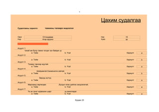 1



                                                                              Цахим судалгаа
Судалгааны зорилго:            тамхины талаарх мэдээлэл



Овог                        Отгондаваа                                        Нас     15
Нэр                         Агар-эрдэнэ                                       Хүйс    эр



Асуулт 1:
       танай ам бүлд тамхи татдаг хүн байдаг уу
              a. Тийм                             b. Үгүй                              Хариулт   a
Асуулт 2:

               a. Тийм                            b. Үгүй                              Хариулт   b
Асуулт 3:
            Тэсвэр тэвчээр муутай.
               a. Тийм                            b. Үгүй                              Хариулт   a
Асуулт 4:
                     Шийдэмгий,Санаачилга сайтай.
               a. Тийм                           b. Үгүй                               Хариулт   b
Асуулт 5:
                         Зөрүүд зүтгүү.
               a. Тийм                            b. Үгүй                              Хариулт   a
Асуулт 6:
            Маргаанд сөргөлдөх             ,бусдыг ялах дийлэх хандлагатай.
               a. Тийм                           b. Үгүй                               Хариулт   a
Асуулт 7:
            Үе үе гэнэт идэвхжин шарг             уу ажилладаг.
                a. Тийм                           b. Үгүй                              Хариулт   a


                                                            Хуудас 23
 