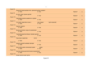 1
Асуулт 8:
             Хүмүүстэй харилцахдаа илэн далангүй,шулуун шударга.
                a. Тийм                           b. Үгүй                                    Хариулт   b
Асуулт 9:
             Аз үзэх ,сорих турших дуртай.
                 a. Тийм                              b. Үгүй                                Хариулт   b
Асуулт 10:
             Сөргөлдөж,уурлаж уцаарлах нь хурдан.
                a. Тийм                           b. Үгүй                                    Хариулт   b
Асуулт 11:
             Сэтгэлийн хөдөлгөөн огцом х              урц илэрдэг,         түргэн яриатай.
                a. Тийм                               b. Үгүй                                Хариулт   b
Асуулт 12:
             Хэрүүлч зодоонч
                a. Тийм                               b. Үгүй                                Хариулт   b
Асуулт 13:
             Бусдын дутагдлыг шууд ил шүүмжилдэг.
                a. Тийм                           b. Үгүй                                    Хариулт   a
Асуулт 14:
             Түрэмгий,дээрэлхүү,бусдыг захирах дуртай.
                a. Тийм                            b. Үгүй                                   Хариулт   a
Асуулт 15:
             Нүүр,гарын хөдөлгөөн            ихтэй.

                a. Тийм                               b. Үгүй                                Хариулт   a
Асуулт 16:
             Хурдан шуурхай шийдвэр гаргадаг.
                a. Тийм                               b. Үгүй                                Хариулт   a
Асуулт 17:
             Шинэ зүйлд дасан зохицохдоо удаан.           удаан.
                a. Тийм                               b. Үгүй                                Хариулт   b
Асуулт 18:
             Эхэлсэн ажлаа дуусгалгүй орхих хандлагатай.
                a. Тийм                            b. Үгүй                                   Хариулт   b
Асуулт 19:
             Алхаа гишгээ огцом түргэн.

                                                                   Хуудас 24
 