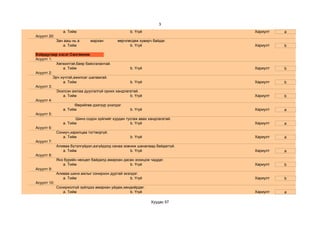 3
                a. Тийм                         b. Үгүй                    Хариулт   a
Асуулт 20:
             Зан ааш нь а   мархан        өөрчлөгдөж хувирч байдаг.
                a. Тийм                         b. Үгүй                    Хариулт   b

Хоёрдугаар хэсэг:Сангвиник
Асуулт 1:
           Хөгжилтэй,баяр баясгалантай.
               a. Тийм                            b. Үгүй                  Хариулт   b
Асуулт 2:
          Эрч хүчтэй,ажилсаг шаламгай.
               a. Тийм                            b. Үгүй                  Хариулт   b
Асуулт 3:
           Эхэлсэн ажлаа дуусгалгүй орхих хандлагатай.
               a. Тийм                            b. Үгүй                  Хариулт   b
Асуулт 4:
                      Өөрийгөө дээгүүр үнэлдэг.
               a. Тийм                            b. Үгүй                  Хариулт   a
Асуулт 5:
                      Шинэ содон зүйлийг хурдан тусгаж авах хандлагатай.
               a. Тийм                            b. Үгүй                  Хариулт   a
Асуулт 6:
           Сониуч,харилцаа тогтворгүй.
               a. Тийм                            b. Үгүй                  Хариулт   a
Асуулт 7:
           Аливаа бүтэлгүйдэл,азгүйдэлд санаа зовниж шаналаад байдаггүй.
               a. Тийм                            b. Үгүй                  Хариулт   a
Асуулт 8:
           Янз бүрийн нөхцөл байдалд амархан дасан зохицож чаддаг.
               a. Тийм                            b. Үгүй                  Хариулт   b
Асуулт 9:
           Аливаа шинэ ажлыг сонирхон дуртай эхэлдэг.
               a. Тийм                            b. Үгүй                  Хариулт   b
Асуулт 10:
           Сонирхолгүй зүйлдээ амархан уйдаж,хөндийрдөг.
               a. Тийм                            b. Үгүй                  Хариулт   a

                                                           Хуудас 57
 