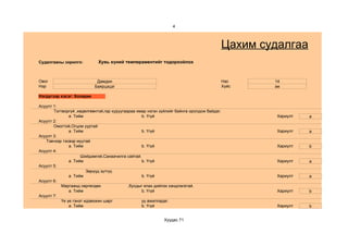 4



                                                                                            Цахим судалгаа
Судалгааны зорилго:          Хувь хүний темпераментийг тодорхойлох



Овог                        Дамдин                                                          Нас     14
Нэр                        Баярцэцэг                                                        Хүйс    эм

Нэгдүгээр хэсэг: Холерик

Асуулт 1:
       Тогтворгүй ,хөдөлгөөнтэй,гар хуруугаараа ямар нэгэн зүйлийг байнга оролдож байдаг.
               a. Тийм                            b. Үгүй                                            Хариулт   a
Асуулт 2:
       Омогтой,Огцом ууртай
               a. Тийм                            b. Үгүй                                            Хариулт   a
Асуулт 3:
   Тэвчээр тэсвэр муутай
               a. Тийм                            b. Үгүй                                            Хариулт   b
Асуулт 4:
                     Шийдэмгий,Санаачилга сайтай.
               a. Тийм                            b. Үгүй                                            Хариулт   a
Асуулт 5:
                        Зөрүүд зүтгүү.
               a. Тийм                            b. Үгүй                                            Хариулт   a
Асуулт 6:
           Маргаанд сөргөлдөх               ,бусдыг ялах дийлэх хандлагатай.
               a. Тийм                            b. Үгүй                                            Хариулт   b
Асуулт 7:
           Үе үе гэнэт идэвхжин шарг              уу ажилладаг.
               a. Тийм                            b. Үгүй                                            Хариулт   b


                                                             Хуудас 71
 