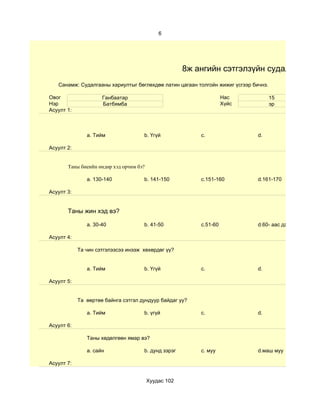 6




                                                      8ж ангийн сэтгэлзүйн судалгаа
   Санамж: Судалгааны хариултыг бөглөхдөө латин цагаан толгойн жижиг үсгээр бичнэ.

Овог                 Ганбаатар                                      Нас              15
Нэр                  Батбямба                                       Хүйс             эр
Асуулт 1:



               a. Тийм               b. Үгүй              c.                  d.

Асуулт 2:


       Таны биеийн өндөр хэд орчим бэ?

               a. 130-140            b. 141-150           c.151-160           d.161-170

Асуулт 3:


       Таны жин хэд вэ?

               a. 30-40              b. 41-50             c.51-60             d.60- аас дээш

Асуулт 4:

            Та чин сэтгэлээсээ инээж хөхөрдөг үү?


               a. Тийм               b. Үгүй              c.                  d.

Асуулт 5:


            Та өөртөө байнга сэтгэл дундуур байдаг уу?

               a. Тийм               b. үгүй              c.                  d.

Асуулт 6:

               Таны хөдөлгөөн ямар вэ?

               a. сайн               b. дунд зэрэг        c. муу              d.маш муу

Асуулт 7:


                                         Хуудас 102
 