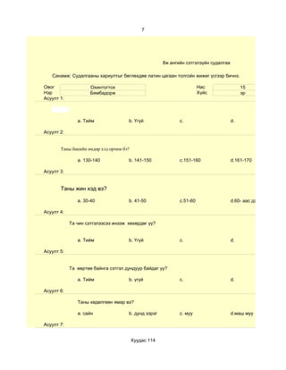 7




                                                      8ж ангийн сэтгэлзүйн судалгаа

   Санамж: Судалгааны хариултыг бөглөхдөө латин цагаан толгойн жижиг үсгээр бичнэ.

Овог                 Охинтогтох                                        Нас                 15
Нэр                  Бямбадорж                                         Хүйс                эр
Асуулт 1:



               a. Тийм               b. Үгүй                 c.                       d.

Асуулт 2:


       Таны биеийн өндөр хэд орчим бэ?

               a. 130-140            b. 141-150              c.151-160                d.161-170

Асуулт 3:


       Таны жин хэд вэ?

               a. 30-40              b. 41-50                c.51-60                  d.60- аас дээш

Асуулт 4:

            Та чин сэтгэлээсээ инээж хөхөрдөг үү?


               a. Тийм               b. Үгүй                 c.                       d.

Асуулт 5:


            Та өөртөө байнга сэтгэл дундуур байдаг уу?

               a. Тийм               b. үгүй                 c.                       d.

Асуулт 6:

               Таны хөдөлгөөн ямар вэ?

               a. сайн               b. дунд зэрэг           c. муу                   d.маш муу

Асуулт 7:


                                         Хуудас 114
 