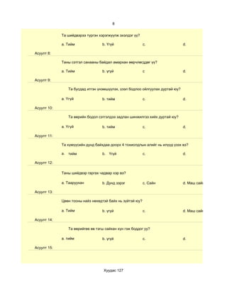 8


             Та шийдвэрээ түргэн хэрэгжүүлж эхэлдэг үү?

             a. Тийм              b. Үгүй                  c.                  d.

Асуулт 8:

             Таны сэтгэл санааны байдал амархан өөрчлөгддөг үү?

             a. Тийм              b. үгүй                  c                   d.

Асуулт 9:

                Та бусдад итгэн үнэмшүүлэх, үзэл бодлоо ойлгуулах дуртай юу?

             a. Үгүй              b. тийм                  c.                  d.

Асуулт 10:

                Та өөрийн бодол сэтгэлдээ задлан шинжилгээ хийх дуртай юу?

             a. Үгүй              b. тийм                  c.                  d.

Асуулт 11:

             Та хүмүүсийн дунд байхдаа доорх 4 тохиолдлын алийг нь илүүд үзэх вэ?

             a. тийм              b. Үгүй                  c.                  d.

Асуулт 12:

             Таны шийдвэр гаргах чадвар хэр вэ?

             a. Тааруухан         b. Дунд зэрэг            c. Сайн             d. Маш сайн

Асуулт 13:

             Цөөн тооны найз нөхөдтэй байх нь зүйтэй юу?

             a. Тийм              b. үгүй                  c.                  d. Маш сайн

Асуулт 14:

                Та өөрийгөө өв тэгш сайхан хүн гэж боддог уу?

             a. тийм              b. үгүй                  c.                  d.

Асуулт 15:




                                   Хуудас 127
 