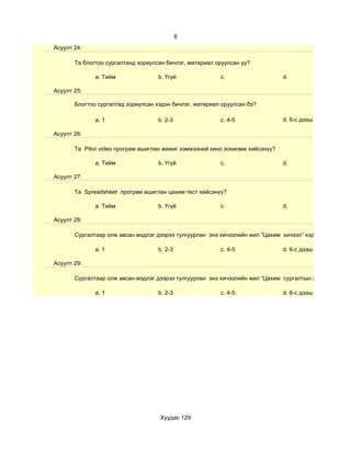 8
Асуулт 24:

       Та блогтоо сургалтанд зориулсан бичлэг, материал оруулсан уу?

              a. Тийм               b. Үгүй              c.                     d.

Асуулт 25:

       Блогтоо сургалтад зориулсан хэдэн бичлэг, материал оруулсан бэ?

              a. 1                  b. 2-3               c. 4-5                 d. 6-с дээш

Асуулт 26:

       Та Pitivi video програм ашиглан жижиг хэмжээний кино зохиомж хийсэнүү?

              a. Тийм               b. Үгүй              c.                     d.

Асуулт 27:

       Та Spreadsheet програм ашиглан цахим тест хийсэнүү?

              a. Тийм               b. Үгүй              c.                     d.

Асуулт 28:

       Сургалтаар олж авсан мэдлэг дээрээ тулгуурлан энэ хичээлийн жил “Цахим хичээл” хэдийг

              a. 1                  b. 2-3               c. 4-5                 d. 6-с дээш

Асуулт 29:

       Сургалтаар олж авсан мэдлэг дээрээ тулгуурлан энэ хичээлийн жил “Цахим сургалтын хэрэглэгдэхүүн

              a. 1                  b. 2-3               c. 4-5                 d. 6-с дээш




                                    Хуудас 129
 