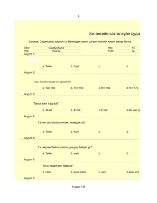 9




                                                      8ж ангийн сэтгэлзүйн судалгаа
   Санамж: Судалгааны хариултыг бөглөхдөө латин цагаан толгойн жижиг үсгээр бичнэ.

Овог                Самбуубилэг                                     Нас              15
Нэр                   Лхагва                                        Хүйс             эр
Асуулт 1:



               a. Тийм               b. Үгүй              c.                  d.

Асуулт 2:


       Таны биеийн өндөр хэд орчим бэ?

               a. 130-140            b. 141-150           c.151-160           d.161-170

Асуулт 3:


       Таны жин хэд вэ?

               a. 30-40              b. 41-50             c.51-60             d.60- аас дээш

Асуулт 4:

            Та чин сэтгэлээсээ инээж хөхөрдөг үү?


               a. Тийм               b. Үгүй              c.                  d.

Асуулт 5:


            Та өөртөө байнга сэтгэл дундуур байдаг уу?

               a. Тийм               b. үгүй              c.                  d.

Асуулт 6:

               Таны хөдөлгөөн ямар вэ?

               a. сайн               b. дунд зэрэг        c. муу              d.маш муу

Асуулт 7:


                                         Хуудас 138
 