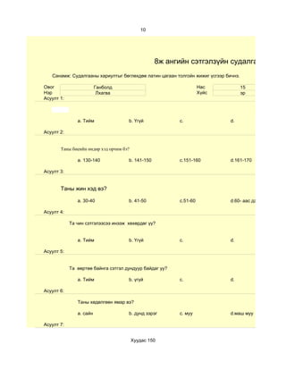 10




                                                  8ж ангийн сэтгэлзүйн судалгаа
   Санамж: Судалгааны хариултыг бөглөхдөө латин цагаан толгойн жижиг үсгээр бичнэ.

Овог                     Ганболд                                   Нас               15
Нэр                       Лхагва                                   Хүйс              эр
Асуулт 1:



               a. Тийм               b. Үгүй             c.                   d.

Асуулт 2:


       Таны биеийн өндөр хэд орчим бэ?

               a. 130-140            b. 141-150          c.151-160            d.161-170

Асуулт 3:


       Таны жин хэд вэ?

               a. 30-40              b. 41-50            c.51-60              d.60- аас дээш

Асуулт 4:

            Та чин сэтгэлээсээ инээж хөхөрдөг үү?


               a. Тийм               b. Үгүй             c.                   d.

Асуулт 5:


            Та өөртөө байнга сэтгэл дундуур байдаг уу?

               a. Тийм               b. үгүй             c.                   d.

Асуулт 6:

               Таны хөдөлгөөн ямар вэ?

               a. сайн               b. дунд зэрэг       c. муу               d.маш муу

Асуулт 7:


                                         Хуудас 150
 
