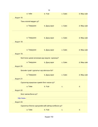 10

                 a. тийм            b. Үгүй              c. Сайн   d. Маш сайн

Асуулт 16:

       Таны хоолой өвддөг үү?

                 a. Тааруухан       b. Дунд зэрэг        c. Сайн   d. Маш сайн




                 a. Тааруухан       b. Дунд зэрэг        c. Сайн   d. Маш сайн

Асуулт 18:




                 a. Тааруухан       b. Дунд зэрэг        c. Сайн   d. Маш сайн

Асуулт 19:

       Бэлтгэсэн цахим хичээлдээ дуу оруулж сурсануу?

                 a. Тааруухан       b. Дунд зэрэг        c. Сайн   d. Маш сайн

Асуулт 20:

       Блогийн тухай сургалтыг хэр ойлгосон бэ?

                 a. Тааруухан       b. Дунд зэрэг        c. Сайн   d. Маш сайн

Асуулт 21:

       Сургалтад зориулсан хувийн блог нээсэн үү?

                 a. Тийм            b. Үгүй              c.        d.

Асуулт 22:

       Блог хаягаа бичнэ үү?

   http://www.

Асуулт 23:

       Сургалтын блогоо сургуулийн вэб сайтад холбосон уу?

                 a. Тийм            b. Үгүй              c.        d.



                                    Хуудас 152
 