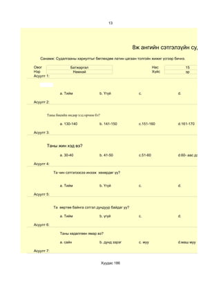 13




                                                         8ж ангийн сэтгэлзүйн судалгаа
   Санамж: Судалгааны хариултыг бөглөхдөө латин цагаан толгойн жижиг үсгээр бичнэ.

Овог                 Батжаргал                                       Нас             15
Нэр                   Намхай                                         Хүйс            эр
Асуулт 1:



               a. Тийм               b. Үгүй               c.                 d.

Асуулт 2:


       Таны биеийн өндөр хэд орчим бэ?

               a. 130-140            b. 141-150            c.151-160          d.161-170

Асуулт 3:


       Таны жин хэд вэ?

               a. 30-40              b. 41-50              c.51-60            d.60- аас дээш

Асуулт 4:

            Та чин сэтгэлээсээ инээж хөхөрдөг үү?


               a. Тийм               b. Үгүй               c.                 d.

Асуулт 5:


            Та өөртөө байнга сэтгэл дундуур байдаг уу?

               a. Тийм               b. үгүй               c.                 d.

Асуулт 6:

               Таны хөдөлгөөн ямар вэ?

               a. сайн               b. дунд зэрэг         c. муу             d.маш муу

Асуулт 7:


                                         Хуудас 186
 