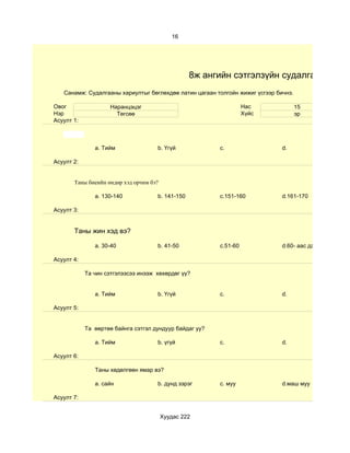 16




                                                  8ж ангийн сэтгэлзүйн судалгаа
   Санамж: Судалгааны хариултыг бөглөхдөө латин цагаан толгойн жижиг үсгээр бичнэ.

Овог                Наранцэцэг                                     Нас               15
Нэр                   Төгсөө                                       Хүйс              эр
Асуулт 1:



               a. Тийм               b. Үгүй             c.                   d.

Асуулт 2:


       Таны биеийн өндөр хэд орчим бэ?

               a. 130-140            b. 141-150          c.151-160            d.161-170

Асуулт 3:


       Таны жин хэд вэ?

               a. 30-40              b. 41-50            c.51-60              d.60- аас дээш

Асуулт 4:

            Та чин сэтгэлээсээ инээж хөхөрдөг үү?


               a. Тийм               b. Үгүй             c.                   d.

Асуулт 5:


            Та өөртөө байнга сэтгэл дундуур байдаг уу?

               a. Тийм               b. үгүй             c.                   d.

Асуулт 6:

               Таны хөдөлгөөн ямар вэ?

               a. сайн               b. дунд зэрэг       c. муу               d.маш муу

Асуулт 7:


                                         Хуудас 222
 