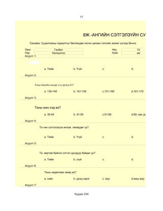 17




                                                 8Ж -АНГИЙН СЭТГЭЛЗҮЙН СУДАЛГАА
   Санамж: Судалгааны хариултыг бөглөхдөө латин цагаан толгойн жижиг үсгээр бичнэ.

Овог                  Ганбат                                       Нас               15
Нэр                  Халиунгоо                                     Хүйс              эм
Асуулт 1:



               a. Тийм               b. Үгүй             c.                   d.

Асуулт 2:


       Таны биеийн өндөр хэд орчим бэ?

               a. 130-140            b. 141-150          c.151-160            d.161-170

Асуулт 3:


       Таны жин хэд вэ?

               a. 30-40              b. 41-50            c.51-60              d.60- аас дээш

Асуулт 4:

            Та чин сэтгэлээсээ инээж хөхөрдөг үү?


               a. Тийм               b. Үгүй             c.                   d.

Асуулт 5:


            Та өөртөө байнга сэтгэл дундуур байдаг уу?

               a. Тийм               b. үгүй             c.                   d.

Асуулт 6:

               Таны хөдөлгөөн ямар вэ?

               a. сайн               b. дунд зэрэг       c. муу               d.маш муу

Асуулт 7:


                                         Хуудас 234
 