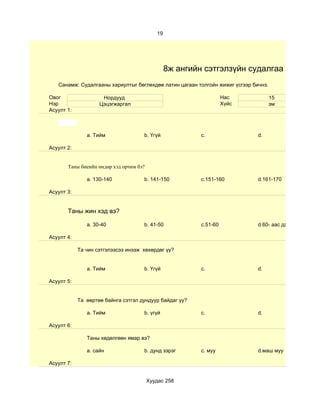 19




                                                 8ж ангийн сэтгэлзүйн судалгаа
   Санамж: Судалгааны хариултыг бөглөхдөө латин цагаан толгойн жижиг үсгээр бичнэ.

Овог                 Нордууд                                        Нас              15
Нэр                 Цэцэгжаргал                                     Хүйс             эм
Асуулт 1:



               a. Тийм               b. Үгүй              c.                  d.

Асуулт 2:


       Таны биеийн өндөр хэд орчим бэ?

               a. 130-140            b. 141-150           c.151-160           d.161-170

Асуулт 3:


       Таны жин хэд вэ?

               a. 30-40              b. 41-50             c.51-60             d.60- аас дээш

Асуулт 4:

            Та чин сэтгэлээсээ инээж хөхөрдөг үү?


               a. Тийм               b. Үгүй              c.                  d.

Асуулт 5:


            Та өөртөө байнга сэтгэл дундуур байдаг уу?

               a. Тийм               b. үгүй              c.                  d.

Асуулт 6:

               Таны хөдөлгөөн ямар вэ?

               a. сайн               b. дунд зэрэг        c. муу              d.маш муу

Асуулт 7:


                                         Хуудас 258
 