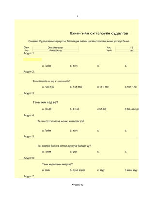 1




                                     8ж-ангийн сэтгэлзүйн судалгаа
   Санамж: Судалгааны хариултыг бөглөхдөө латин цагаан толгойн жижиг үсгээр бичнэ.

Овог                Энх-Амгалан                                    Нас               15
Нэр                  Амарболд                                      Хүйс              эр
Асуулт 1:



               a. Тийм               b. Үгүй             c.                   d.

Асуулт 2:


       Таны биеийн өндөр хэд орчим бэ?

               a. 130-140            b. 141-150          c.151-160            d.161-170

Асуулт 3:


       Таны жин хэд вэ?

               a. 30-40              b. 41-50            c.51-60              d.60- аас дээш

Асуулт 4:

            Та чин сэтгэлээсээ инээж хөхөрдөг үү?


               a. Тийм               b. Үгүй             c.                   d.

Асуулт 5:


            Та өөртөө байнга сэтгэл дундуур байдаг уу?

               a. Тийм               b. үгүй             c.                   d.

Асуулт 6:

               Таны хөдөлгөөн ямар вэ?

               a. сайн               b. дунд зэрэг       c. муу               d.маш муу

Асуулт 7:


                                         Хуудас 42
 