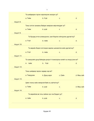 1


             Та шийдвэрээ түргэн хэрэгжүүлж эхэлдэг үү?

             a. Тийм              b. Үгүй                  c.                  d.

Асуулт 8:

             Таны сэтгэл санааны байдал амархан өөрчлөгддөг үү?

             a. Тийм              b. үгүй                  c                   d.

Асуулт 9:

                Та бусдад итгэн үнэмшүүлэх, үзэл бодлоо ойлгуулах дуртай юу?

             a. Үгүй              b. тийм                  c.                  d.

Асуулт 10:

                Та өөрийн бодол сэтгэлдээ задлан шинжилгээ хийх дуртай юу?

             a. Үгүй              b. тийм                  c.                  d.

Асуулт 11:

             Та хүмүүсийн дунд байхдаа доорх 4 тохиолдлын алийг нь илүүд үзэх вэ?

             a. тийм              b. Үгүй                  c.                  d.

Асуулт 12:

             Таны шийдвэр гаргах чадвар хэр вэ?

             a. Тааруухан         b. Дунд зэрэг            c. Сайн             d. Маш сайн

Асуулт 13:

             Цөөн тооны найз нөхөдтэй байх нь зүйтэй юу?

             a. Тийм              b. үгүй                  c.                  d. Маш сайн

Асуулт 14:

                Та өөрийгөө өв тэгш сайхан хүн гэж боддог уу?

             a. тийм              b. үгүй                  c.                  d.




                                    Хуудас 43
 