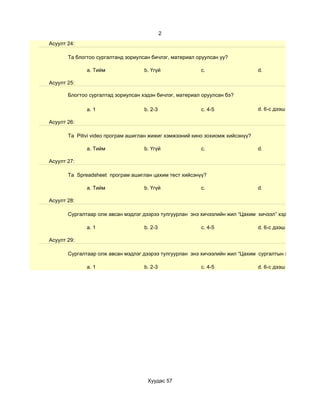 2
Асуулт 24:

       Та блогтоо сургалтанд зориулсан бичлэг, материал оруулсан уу?

              a. Тийм               b. Үгүй              c.                     d.

Асуулт 25:

       Блогтоо сургалтад зориулсан хэдэн бичлэг, материал оруулсан бэ?

              a. 1                  b. 2-3               c. 4-5                 d. 6-с дээш

Асуулт 26:

       Та Pitivi video програм ашиглан жижиг хэмжээний кино зохиомж хийсэнүү?

              a. Тийм               b. Үгүй              c.                     d.

Асуулт 27:

       Та Spreadsheet програм ашиглан цахим тест хийсэнүү?

              a. Тийм               b. Үгүй              c.                     d.

Асуулт 28:

       Сургалтаар олж авсан мэдлэг дээрээ тулгуурлан энэ хичээлийн жил “Цахим хичээл” хэдийг

              a. 1                  b. 2-3               c. 4-5                 d. 6-с дээш

Асуулт 29:

       Сургалтаар олж авсан мэдлэг дээрээ тулгуурлан энэ хичээлийн жил “Цахим сургалтын хэрэглэгдэхүүн

              a. 1                  b. 2-3               c. 4-5                 d. 6-с дээш




                                     Хуудас 57
 