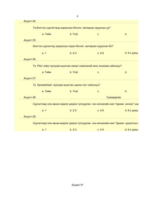 4
Асуулт 24:

       Та блогтоо сургалтанд зориулсан бичлэг, материал оруулсан уу?

              a. Тийм               b. Үгүй              c.                     d.

Асуулт 25:

       Блогтоо сургалтад зориулсан хэдэн бичлэг, материал оруулсан бэ?

              a. 1                  b. 2-3               c. 4-5                 d. 6-с дээш

Асуулт 26:

       Та Pitivi video програм ашиглан жижиг хэмжээний кино зохиомж хийсэнүү?

              a. Тийм               b. Үгүй              c.                     d.

Асуулт 27:

       Та Spreadsheet програм ашиглан цахим тест хийсэнүү?

              a. Тийм               b. Үгүй              c.                     d.

Асуулт 28:                                                        Сумаадагва

       Сургалтаар олж авсан мэдлэг дээрээ тулгуурлан энэ хичээлийн жил “Цахим хичээл” хэдийг

              a. 1                  b. 2-3               c. 4-5                 d. 6-с дээш

Асуулт 29:

       Сургалтаар олж авсан мэдлэг дээрээ тулгуурлан энэ хичээлийн жил “Цахим сургалтын хэрэглэгдэхүүн

              a. 1                  b. 2-3               c. 4-5                 d. 6-с дээш




                                     Хуудас 81
 